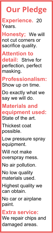 Experience.  20 Years. Honesty;  We will not cut corners or sacrifice quality. Attention to detail:  Strive for perfection, perfect masking. Professionalism:  Show up on time. Do exactly what we say we will do. Materials and equipment used:  State of the art.  Thickest coat possible. Low pressure spray equipment. Will not make overspray mess. No air pollution. No low quality materials used. Highest quality we can obtain. No car or airplane paint. Extra service:  We repair chips and damaged areas.  Our Pledge